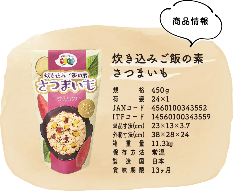 商品情報:炊き込みご飯の素さつまいも：規格：450g・荷姿：24×1・JANコード：4560100343552・
ITFコード：14560100343559・単品寸法(cm)23×13×3.7・外箱寸法(cm)：38×28×24・箱重量：11.3㎏・保存方法：常温・製造国：日本・賞味期限：13ヶ月