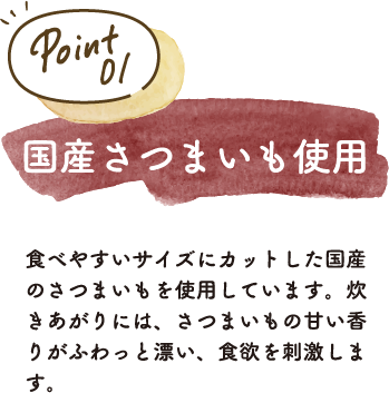 食べやすいサイズにカットした国産のさつまいもを使用しています。炊きあがりには、さつまいもの甘い香りがふわっと漂い、食欲を刺激します。