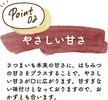 さつまいも本来の甘さに、はちみつの甘さをプラスすることで、やさしい甘さが口に広がります。甘すぎない味付けとなっておりますので、おかずとも合います。