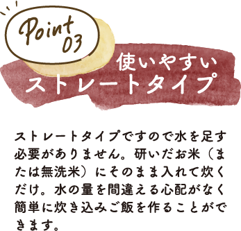 ストレートタイプですので水を足す必要がありません。研いだお米（または無洗米）にそのまま入れて炊くだけ。水の量を間違える心配がなく簡単に炊き込みご飯を作ることができます。