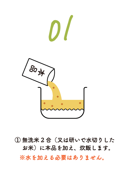 ①無洗米2合（又は研いで水切りしたお米）に本品を加え、炊飯します。※水を加える必要はありません。